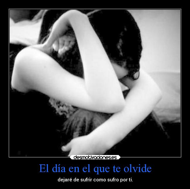 El día en el que te olvide - dejaré de sufrir como sufro por ti.