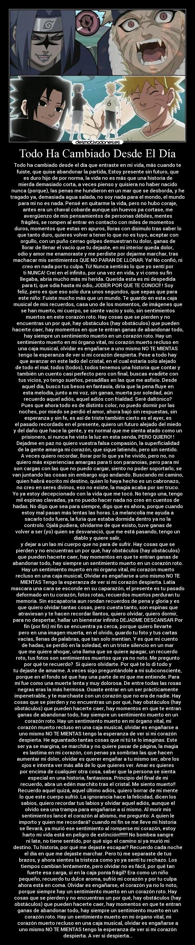 Todo Ha Cambiado Desde El Día - Todo ha cambiado desde el día que entraste en mi vida, más cuando te
fuiste, que quise abandonar la partida, Estoy presente sin futuro, que
es duro hijo de por norma, la vida no es más que una historia de
mierda demasiado corta, a veces pienso y quisiera no haber nacido
nunca (porque), las penas me hundieron en un mar que se desborda, y he
tragado ya, demasiada agua salada, no soy nada para el mondo, el mundo
para mí no es nada. Pensé en quitarme la vida, pero no hubo coraje,
antes era un chaval cobarde aunque sin huevos pa cortase, me
avergüenzo de mis pensamientos de personas débiles, mentes
frágiles, se rompen al entrar en contacto con miles de momentos
duros, momentos que estas en apuros, lloras con disimulo tras saber lo
que tanto duro, quieres volver a tener lo que no es tuyo, aceptar con
orgullo, con un puño cerrao golpes demuestran tu dolor, ganas de
llorar de llenar el vacío que tu dejaste, en mi interior queda dolor,
odio y amor me enamoraste y me perdiste por dejarme marchar, tras
machacar mis sentimientos QUE NO PARAN DE LLORAR. Ya! No confió, ni
creo en nada por tu culpa. Tú! Nunca sentirás lo que yo sentí por
ti NUNCA! Creí en el infinito, por una vez en vida, y vi como su fin
llegaba, abría mucho más mi herida. Querida esta es mi despedida
para ti, que odia hasta mi odio, JODER POR QUE TE CONOCÍ! ! Soy
feliz, pero es que eso solo dura unos segundos, que sepas que para
este niño: Fuiste mucho más que un mundo. Te guardo en esta caja
musical de mis recuerdos, casa uno de los momentos, de imágenes que
se han muerto, mi cuerpo, se siente vacío y solo, sin sentimientos
muertos en este corazón roto. Hay cosas que se pierden y no
encuentras un por qué, hay obstáculos (hay obstáculos) que pueden
hacerte caer, hay momentos en que te entran ganas de abandonar todo,
hay siempre un sentimiento muerto en un corazón roto. Hay un
sentimiento muerto en mi órgano vital, mi corazón muerto recluso en
una caja musical, olvidar es engañarse a uno mismo NO TE MIENTAS
tengo la esperanza de ver si mi corazón despierta. Pese a todo hay
que avanzar en este lado del cristal, en el cual estaría solo alejado
de todo el mal, todos (todos), todos tenemos una historia que contar y
también un cuento casi perfecto pero con final, buscas evadirte con
tus vicios, yo tengo sueños, pesadillas en las que me asfixio. Desde
aquel día, busco tus besos en fantasía, diría que la pena fluye en
esta melodía, junto a mi voz, sin ganas, muerta por soledad, aún
recuerdo aquel adiós, aquel adiós con frialdad. Seré daltónico?
Pues que ahora todo es de distinto color, no puedo dormir por las
noches, por miedo se perdió el amor, ahora bajó sin respuestas, sin
esperanza y sin fe, es así de triste también cierto es el ayer, es
el pasado recordado en el presente, quiero un futuro alejado del miedo
y del daño que hace la gente, y es normal que me sienta atado como un
prisionero, si nunca he visto la luz en esta senda, PERO QUIERO! !
Dejadme en paz no quiero vuestra falsa compasión, la superficialidad
de la gente amarga mi corazón, que sigue latiendo, pero sin sentido.
A veces quiero recordar, llorar por lo que ya he vivido, pero no, no
quiero más experiencias amargas para ti son paranoias, pero para mí
son cargas con las que no puedo cargar, siento no poder soportarlo, se
van juntando las cosas sin embargo sigo andando. Buscando mi camino,
quien habrá escrito mi destino, quien lo haya hecho es un cabronazo,
no creo en seres divinos, eso no existe, la magia acaba por ser truco.
Yo ya estoy decepcionado con la vida que me tocó. No tengo una, tengo
mil espinas clavadas, ya no puedo hacer nada no creo en cuentos de
hadas. No digo que sea para siempre, digo que es ahora, porque cuando
estoy mal pasan más lentas las horas. La melancolía me ayuda a
sacarlo todo fuera, la furia que estaba dormida dentro ya no la
controlo. Ojalá pudiera, olvidarme de que existo, tuve ganas de
volver a ser (yo) quien se desvaneció, que me está pasando, tengo un
diablo y quiere salir,
y dejar a un lao mi cuerpo que no para de sufrir. Hay cosas que se
pierden y no encuentras un por qué, hay obstáculos (hay obstáculos)
que pueden hacerte caer, hay momentos en que te entran ganas de
abandonar todo, hay siempre un sentimiento muerto en un corazón roto.
Hay un sentimiento muerto en mi órgano vital, mi corazón muerto
recluso en una caja musical, Olvidar es engañarse a uno mismo NO TE
MIENTAS Tengo la esperanza de ver si mi corazón despierta. Latía
mascara una cara se esconde en su caparazón, el presente es tu pasado
deformado en tu corazón, fotos rotas, recuerdos muertos perduran tu
memoria. Sin escapatoria aun rondan recuerdos de pena y gloria y es
que quiero olvidar tantas cosas, pero cuesta tanto, son espinas que
atraviesan y te hacen recordar llantos, quiero olvidar, quiero dormir,
para no despertar, hallar un bienestar infinito DEJADME DESCANSAR Por
fin (por fin) mi fin se encuentra ya cerca, porque quiero llevarte
pero en una imagen muerta, en el olvido, guardo tu foto y tus cartas
vacías, llenas de palabras, que tan solo mentían. Y es que mi cuento
de hadas, se perdió en la soledad, en un triste silencio en un mar
que me quiere ahogar, una llama que se quiere apagar, un recuerdo
roto, tus fotos son sentimientos muertos que ya no noto. Me pregunto
por qué te recuerdo? Si quiero olvidarte. Por qué te lo di todo y
tu dejaste de amarme. A veces sigo preguntándole a mi subconsciente,
porque en el fondo sé que hay una parte de mí que me entiende. Para
mí fue como una muerte lenta y muy dolorosa. De entre todas las rosas
negras eras la más hermosa. Osaste entrar en un ser prácticamente
impenetrable, y te marchaste con un corazón que no era de nadie. Hay
cosas que se pierden y no encuentras un por qué, hay obstáculos (hay
obstáculos) que pueden hacerte caer, hay momentos en que te entran
ganas de abandonar todo, hay siempre un sentimiento muerto en un
corazón roto. Hay un sentimiento muerto en mi órgano vital, mi
corazón muerto recluso en una caja musical, olvidar es engañarse a
uno mismo NO TE MIENTAS tengo la esperanza de ver si mi corazón
despierta. He aguantado tantas cosas que ni tú te lo imaginas. Este
ser ya se margina, se marchita y no quiere pasar de página, la magia
es lastima en mi corazón, con penas ya sombrías las que hacen
aumentar mi dolor, olvidar es querer engañar a tu mismo ser, abre los
ojos e intenta ver más allá de lo que quieres ver. Amar es quieres
por encima de cualquier otra cosa, saber que la persona se sienta
especial en una historia, fantasiosa. Principio del final de mi
recuerdo, abra un edén marchito tras el cristal. Me siento muerto!!
Recuerdo aquel quizá, aquel último adiós, quiero borrar de mi mente
lo que este cuerpo sufrió. La ignorancia hace la felicidad, dicen los
sabios, quiero recordar tus labios y olvidar aquel adiós, aunque el
olvido sea una trampa para engañarse a sí mismo. Al morir mis
sentimientos lancé el corazón al abismo, me pregunto: A quien le
importo y quien me recordará? cuando mi fin se me lleve mi historia
se llevará, ya murió ese sentimiento al romperse mi corazón, estoy
harto mi vida está en peligro de extinción!!!!!!! No bombea sangre
ni late, no tiene sentido, por qué sigo el camino si ya murió mi
destino. Tu historia, por qué me dejaste escapar? Recuerdo cada noche
el día en que me dejaste marchar. Pero tú me separaste de tus
brazos, y ahora sientes la tristeza como yo ya sentí tu rechazo. Los
tiempos cambian lentamente, pero olvidar no es fácil, por qué tan
fuerte esa carga, si en la caja ponía frágil? Era como un niño
pequeño, recuerdo tu dulce aroma, sufrió mi corazón y por tu culpa
ahora está en coma. Olvidar es engañarse, el corazón ya no lo noto,
porque siempre hay un sentimiento muerto en un corazón roto. Hay
cosas que se pierden y no encuentras un por qué, hay obstáculos (hay
obstáculos) que pueden hacerte caer, hay momentos en que te entran
ganas de abandonar todo, hay siempre un sentimiento muerto en un
corazón roto. Hay un sentimiento muerto en mi órgano vital, mi
corazón muerto recluso en una caja musical, olvidar es engañarse a
uno mismo NO TE MIENTAS tengo la esperanza de ver si mi corazón
despierta. A ver si despierta...