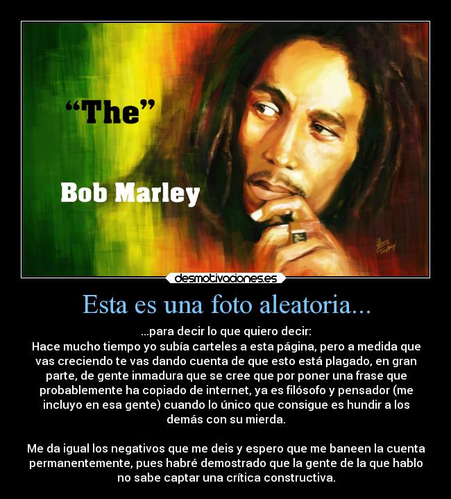 Esta es una foto aleatoria... - ...para decir lo que quiero decir:
Hace mucho tiempo yo subía carteles a esta página, pero a medida que
vas creciendo te vas dando cuenta de que esto está plagado, en gran
parte, de gente inmadura que se cree que por poner una frase que
probablemente ha copiado de internet, ya es filósofo y pensador (me
incluyo en esa gente) cuando lo único que consigue es hundir a los
demás con su mierda.
Me da igual los negativos que me deis y espero que me baneen la cuenta
permanentemente, pues habré demostrado que la gente de la que hablo
no sabe captar una crítica constructiva.