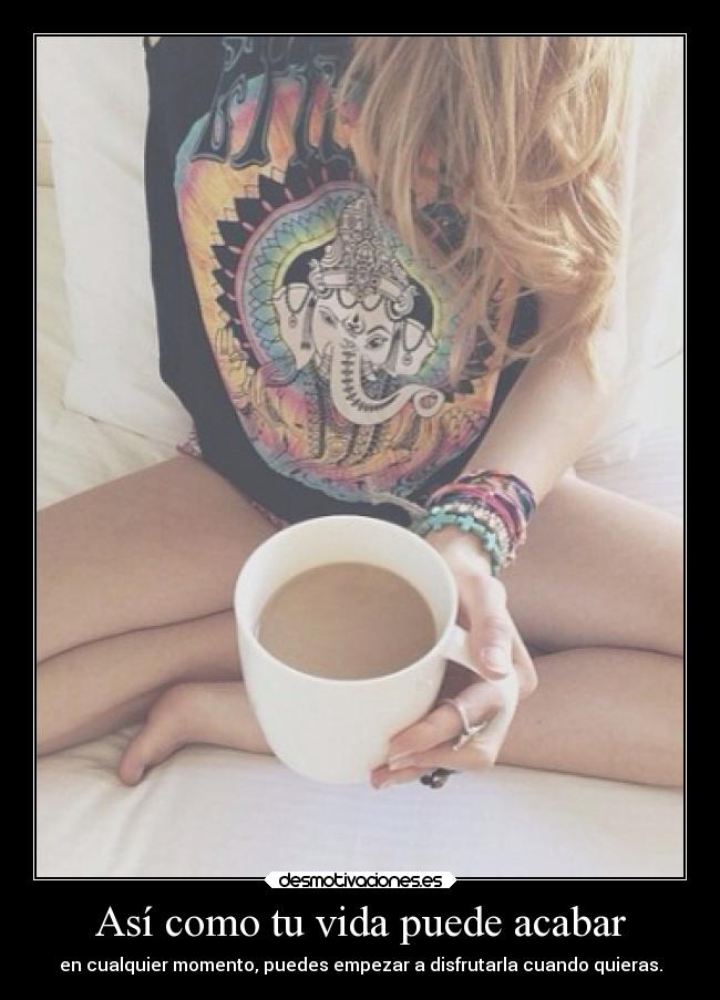 Así como tu vida puede acabar - en cualquier momento, puedes empezar a disfrutarla cuando quieras.