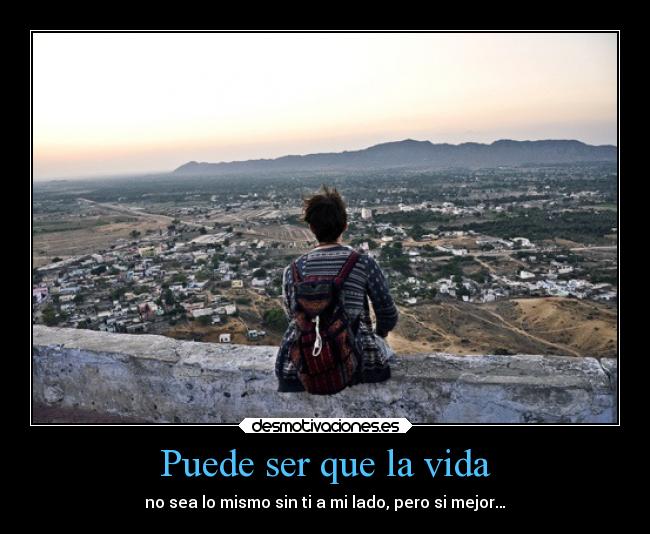Puede ser que la vida - no sea lo mismo sin ti a mi lado, pero si mejor…