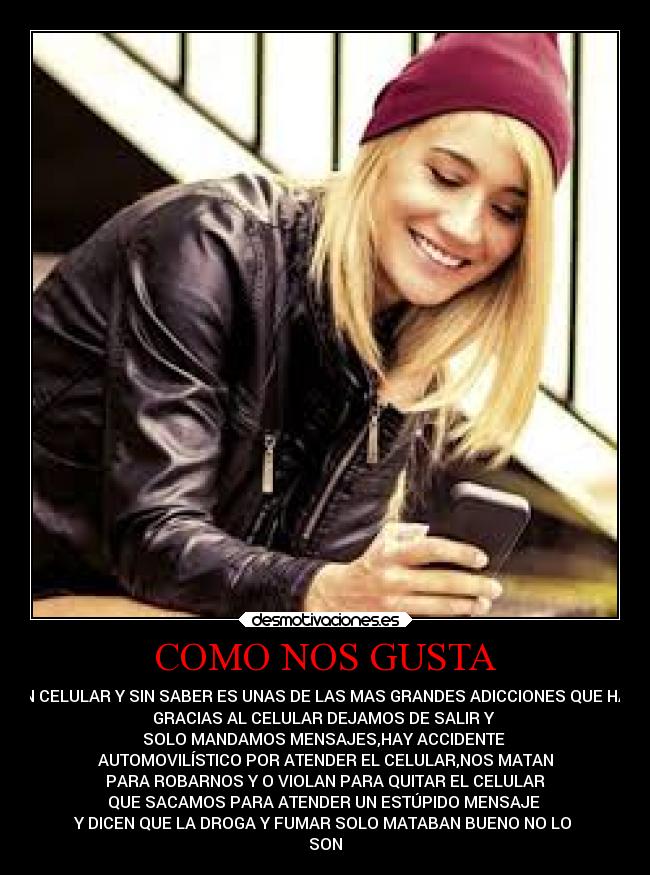COMO NOS GUSTA - UN CELULAR Y SIN SABER ES UNAS DE LAS MAS GRANDES ADICCIONES QUE HAY
GRACIAS AL CELULAR DEJAMOS DE SALIR Y
SOLO MANDAMOS MENSAJES,HAY ACCIDENTE
AUTOMOVILÍSTICO POR ATENDER EL CELULAR,NOS MATAN
PARA ROBARNOS Y O VIOLAN PARA QUITAR EL CELULAR
QUE SACAMOS PARA ATENDER UN ESTÚPIDO MENSAJE
Y DICEN QUE LA DROGA Y FUMAR SOLO MATABAN BUENO NO LO
SON