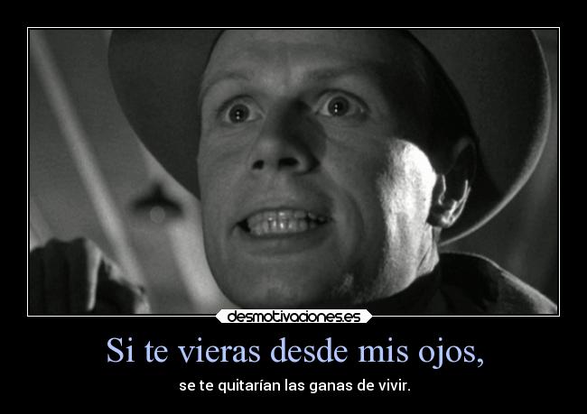 Si te vieras desde mis ojos, - se te quitarían las ganas de vivir.