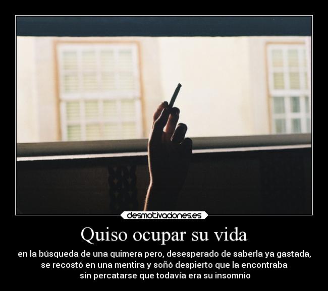 Quiso ocupar su vida - en la búsqueda de una quimera pero, desesperado de saberla ya gastada,
se recostó en una mentira y soñó despierto que la encontraba
 sin percatarse que todavía era su insomnio