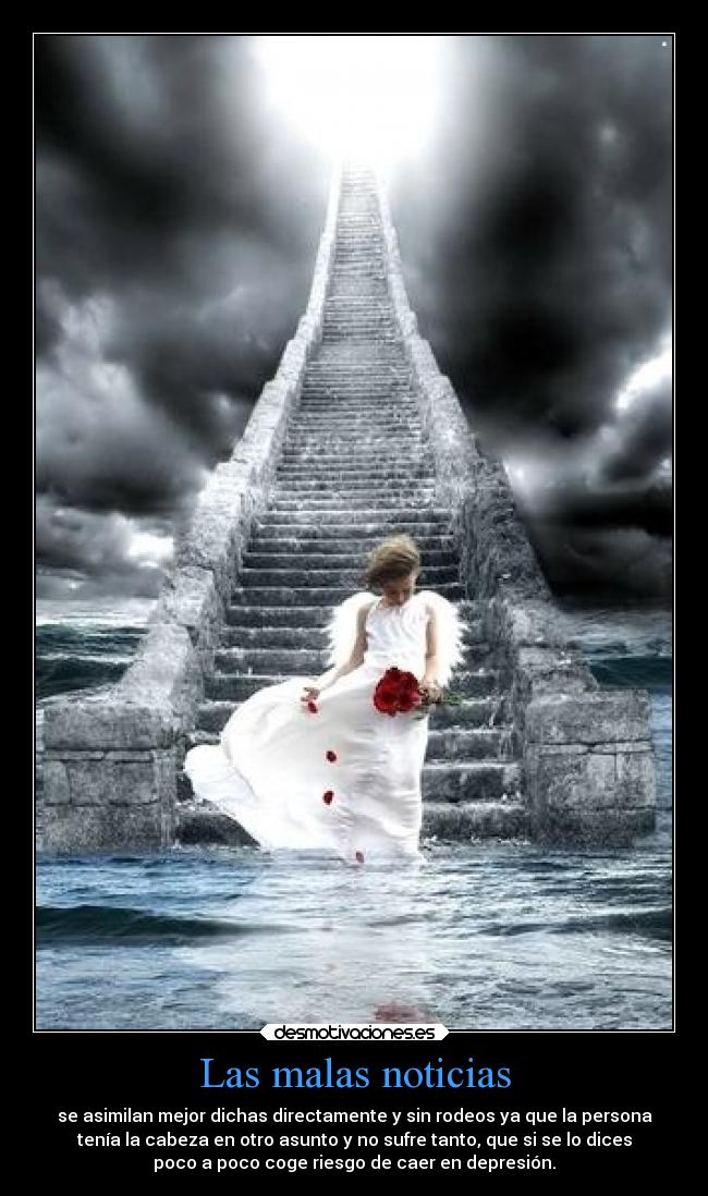 Las malas noticias - se asimilan mejor dichas directamente y sin rodeos ya que la persona
tenía la cabeza en otro asunto y no sufre tanto, que si se lo dices
poco a poco coge riesgo de caer en depresión.
