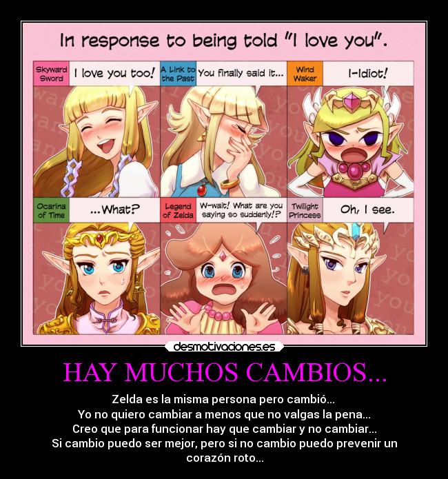 HAY MUCHOS CAMBIOS... - Zelda es la misma persona pero cambió...
Yo no quiero cambiar a menos que no valgas la pena...
Creo que para funcionar hay que cambiar y no cambiar...
Si cambio puedo ser mejor, pero si no cambio puedo prevenir un
corazón roto...