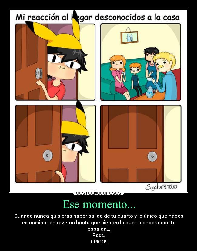 Ese momento... - Cuando nunca quisieras haber salido de tu cuarto y lo único que haces
es caminar en reversa hasta que sientes la puerta chocar con tu
espalda...
Psss.
TIPICO!!