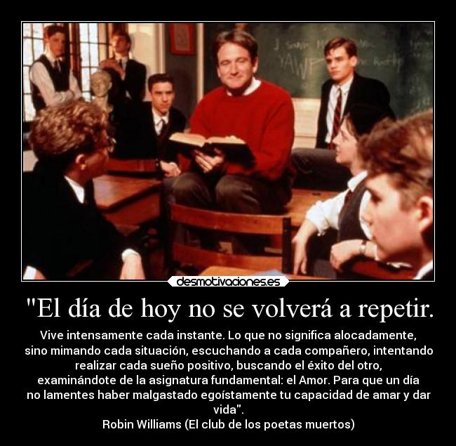 El día de hoy no se volverá a repetir. - Vive intensamente cada instante. Lo que no significa alocadamente,
sino mimando cada situación, escuchando a cada compañero, intentando
realizar cada sueño positivo, buscando el éxito del otro,
examinándote de la asignatura fundamental: el Amor. Para que un día
no lamentes haber malgastado egoístamente tu capacidad de amar y dar
vida.
Robin Williams (El club de los poetas muertos)