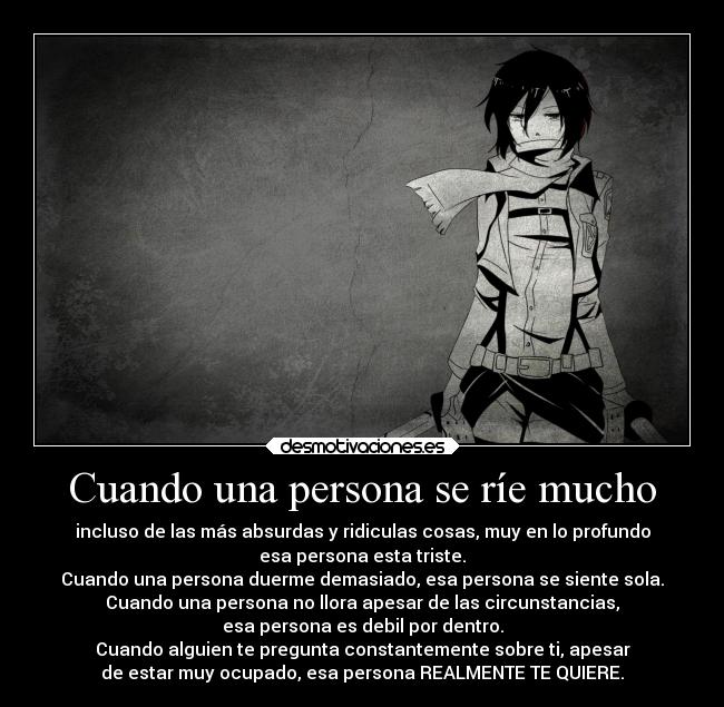 Cuando una persona se ríe mucho - incluso de las más absurdas y ridiculas cosas, muy en lo profundo
esa persona esta triste.
Cuando una persona duerme demasiado, esa persona se siente sola.
Cuando una persona no llora apesar de las circunstancias,
esa persona es debil por dentro.
Cuando alguien te pregunta constantemente sobre ti, apesar
de estar muy ocupado, esa persona REALMENTE TE QUIERE.
