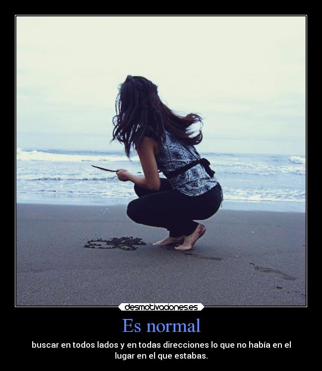 Es normal - buscar en todos lados y en todas direcciones lo que no había en el
lugar en el que estabas.