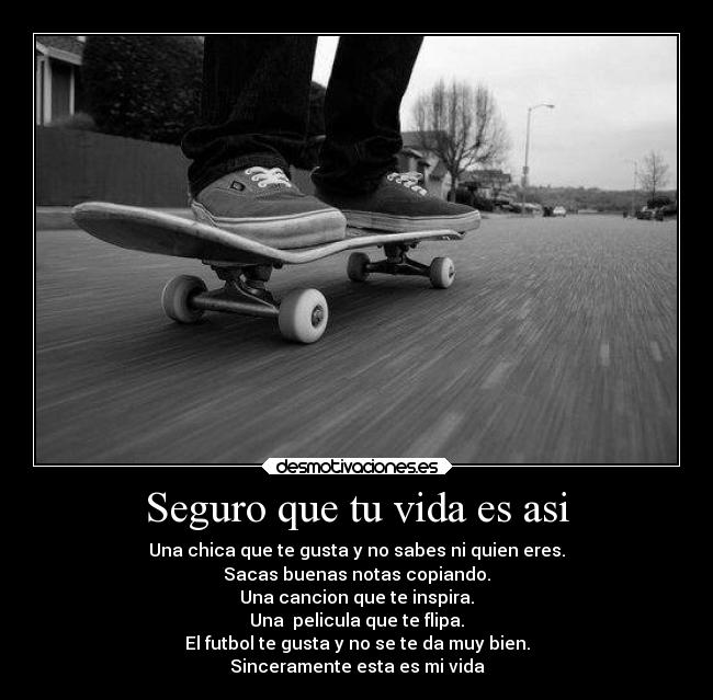 Seguro que tu vida es asi - Una chica que te gusta y no sabes ni quien eres.
Sacas buenas notas copiando.
Una cancion que te inspira.
Una  pelicula que te flipa.
El futbol te gusta y no se te da muy bien.
Sinceramente esta es mi vida