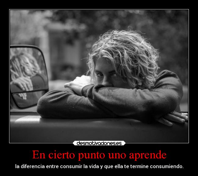 En cierto punto uno aprende - la diferencia entre consumir la vida y que ella te termine consumiendo.