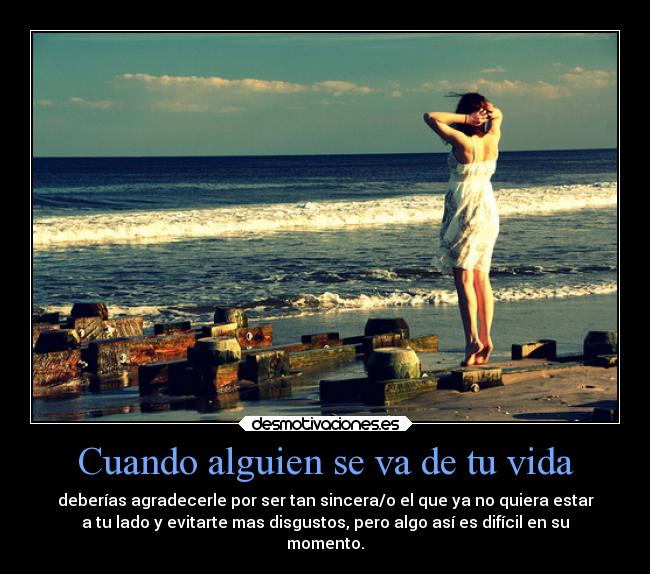 Cuando alguien se va de tu vida - deberías agradecerle por ser tan sincera/o el que ya no quiera estar
a tu lado y evitarte mas disgustos, pero algo así es difícil en su
momento.