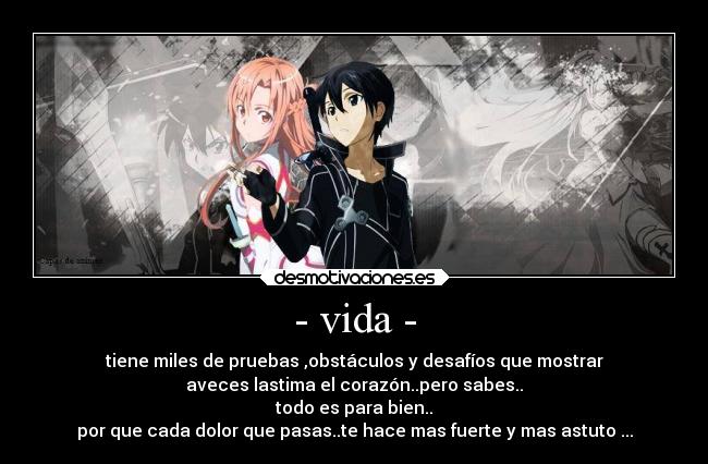 - vida - - tiene miles de pruebas ,obstáculos y desafíos que mostrar
aveces lastima el corazón..pero sabes..
todo es para bien..
por que cada dolor que pasas..te hace mas fuerte y mas astuto ...