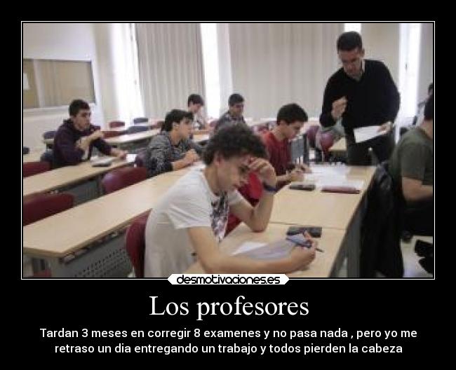 Los profesores - Tardan 3 meses en corregir 8 examenes y no pasa nada , pero yo me
retraso un dia entregando un trabajo y todos pierden la cabeza