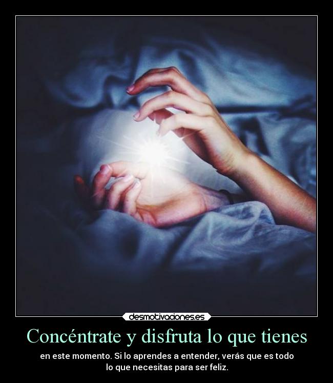 Concéntrate y disfruta lo que tienes - en este momento. Si lo aprendes a entender, verás que es todo
lo que necesitas para ser feliz.