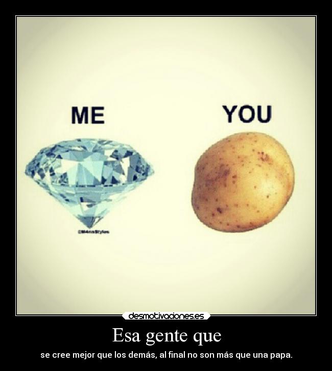 Esa gente que - se cree mejor que los demás, al final no son más que una papa.