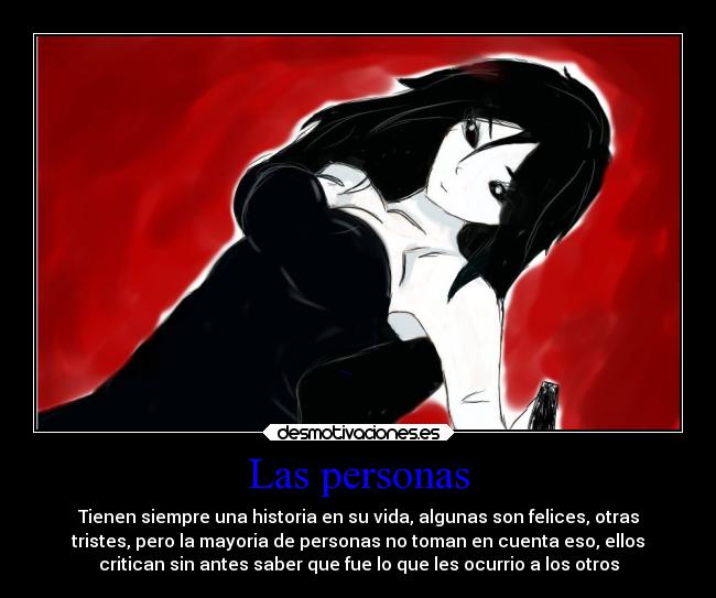 Las personas - Tienen siempre una historia en su vida, algunas son felices, otras
tristes, pero la mayoria de personas no toman en cuenta eso, ellos
critican sin antes saber que fue lo que les ocurrio a los otros
