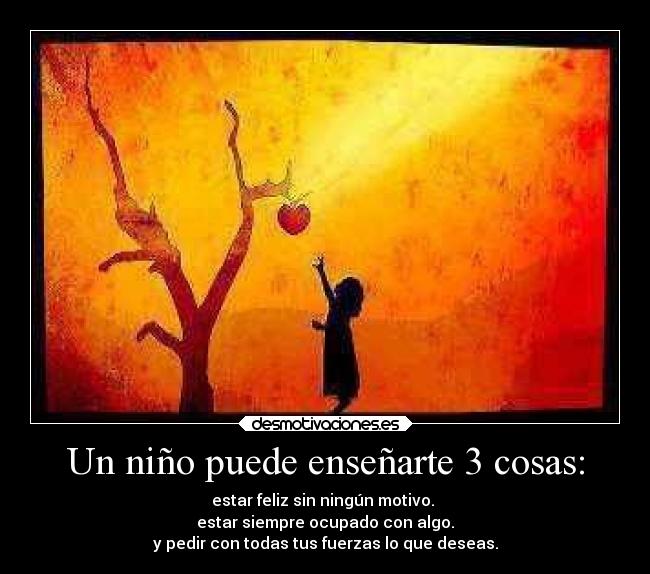 Un niño puede enseñarte 3 cosas: - estar feliz sin ningún motivo. 
estar siempre ocupado con algo.
y pedir con todas tus fuerzas lo que deseas.