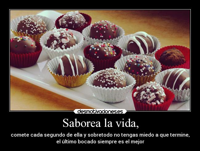 Saborea la vida, - comete cada segundo de ella y sobretodo no tengas miedo a que termine,
el último bocado siempre es el mejor