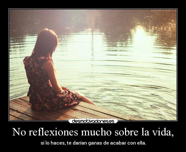 No reflexiones mucho sobre la vida, - si lo haces, te darían ganas de acabar con ella.