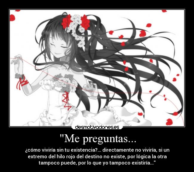 Me preguntas... - ¿cómo viviría sin tu existencia?... directamente no viviría, si un
extremo del hilo rojo del destino no existe, por lógica la otra
tampoco puede, por lo que yo tampoco existiría...