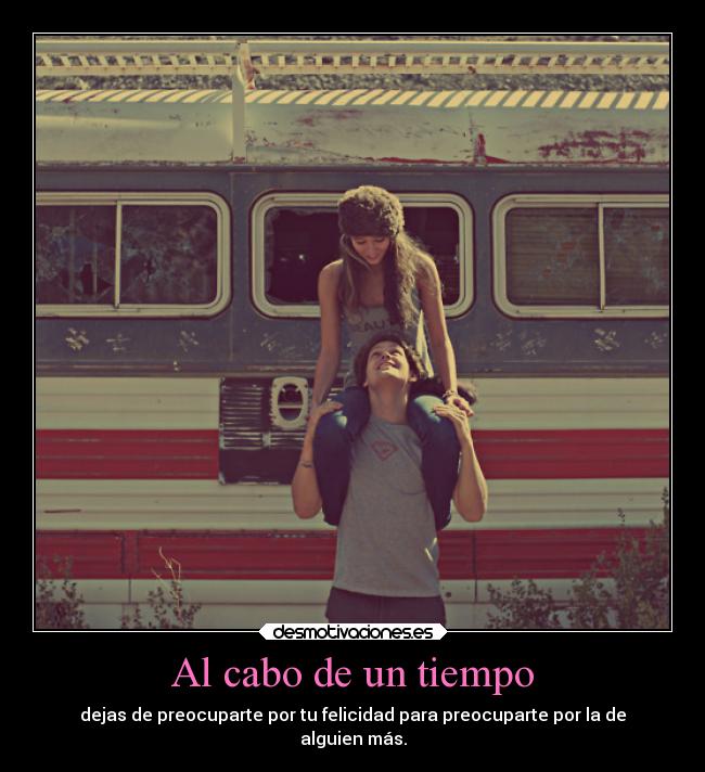 Al cabo de un tiempo - dejas de preocuparte por tu felicidad para preocuparte por la de
alguien más.