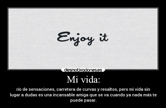 Mi vida: - río de sensaciones, carretera de curvas y resaltos, pero mi vida sin
lugar a dudas es una incansable amiga que se va cuando ya nada más te
puede pasar.