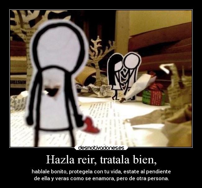 Hazla reir, tratala bien, - hablale bonito, protegela con tu vida, estate al pendiente
de ella y veras como se enamora, pero de otra persona.