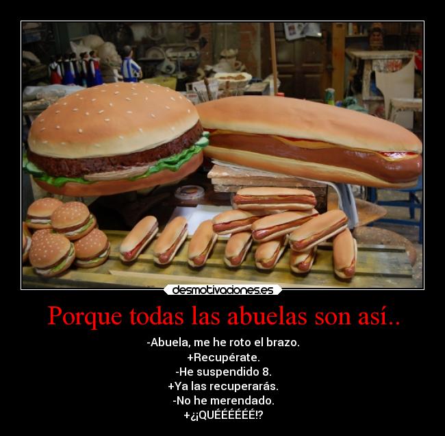 Porque todas las abuelas son así.. - -Abuela, me he roto el brazo.
+Recupérate.
-He suspendido 8.
+Ya las recuperarás.
-No he merendado.
+¿¡QUÉÉÉÉÉÉ!?