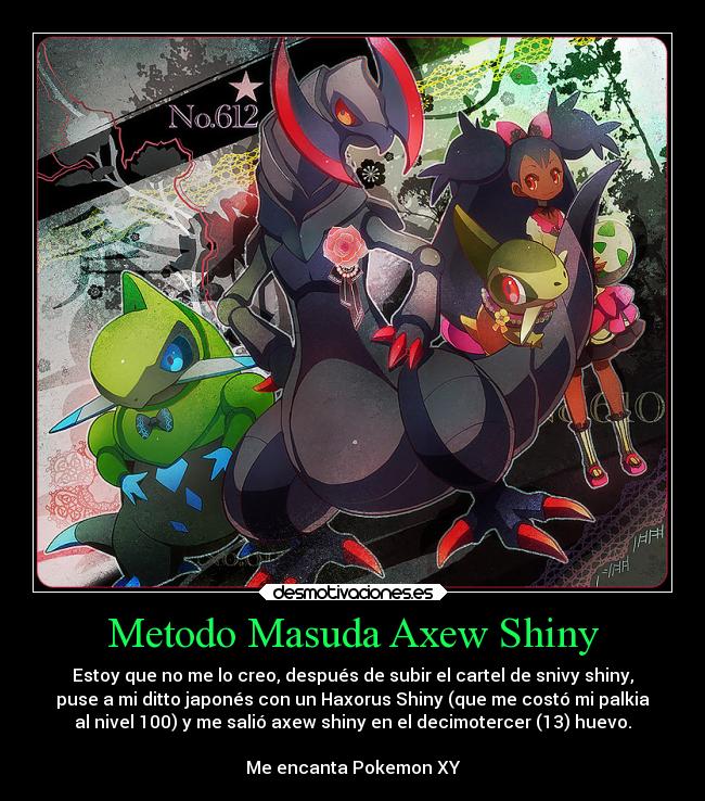 Metodo Masuda Axew Shiny - Estoy que no me lo creo, después de subir el cartel de snivy shiny,
puse a mi ditto japonés con un Haxorus Shiny (que me costó mi palkia
al nivel 100) y me salió axew shiny en el decimotercer (13) huevo.

Me encanta Pokemon XY