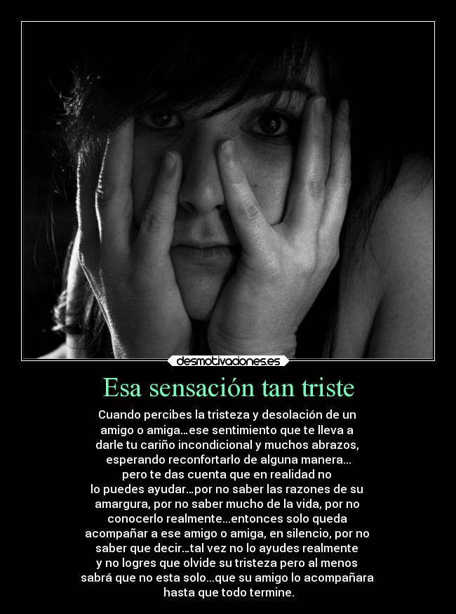 Esa sensación tan triste - Cuando percibes la tristeza y desolación de un
amigo o amiga…ese sentimiento que te lleva a
darle tu cariño incondicional y muchos abrazos,
esperando reconfortarlo de alguna manera...
pero te das cuenta que en realidad no
lo puedes ayudar…por no saber las razones de su
amargura, por no saber mucho de la vida, por no
conocerlo realmente...entonces solo queda
acompañar a ese amigo o amiga, en silencio, por no
saber que decir…tal vez no lo ayudes realmente
y no logres que olvide su tristeza pero al menos
sabrá que no esta solo...que su amigo lo acompañara
hasta que todo termine.
