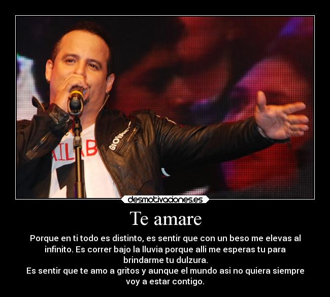 Te amare - Porque en ti todo es distinto, es sentir que con un beso me elevas al
infinito. Es correr bajo la lluvia porque alli me esperas tu para
brindarme tu dulzura.
Es sentir que te amo a gritos y aunque el mundo asi no quiera siempre
voy a estar contigo.