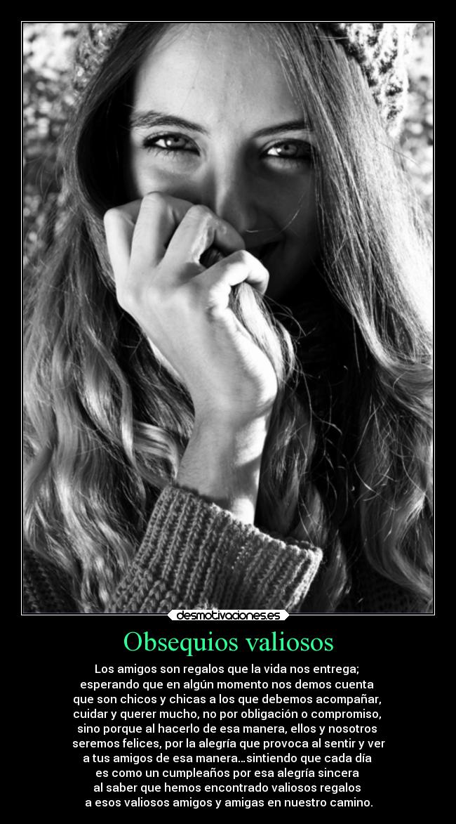 Obsequios valiosos - Los amigos son regalos que la vida nos entrega;
esperando que en algún momento nos demos cuenta
que son chicos y chicas a los que debemos acompañar,
cuidar y querer mucho, no por obligación o compromiso,
sino porque al hacerlo de esa manera, ellos y nosotros
seremos felices, por la alegría que provoca al sentir y ver
a tus amigos de esa manera…sintiendo que cada día
es como un cumpleaños por esa alegría sincera
al saber que hemos encontrado valiosos regalos
a esos valiosos amigos y amigas en nuestro camino.