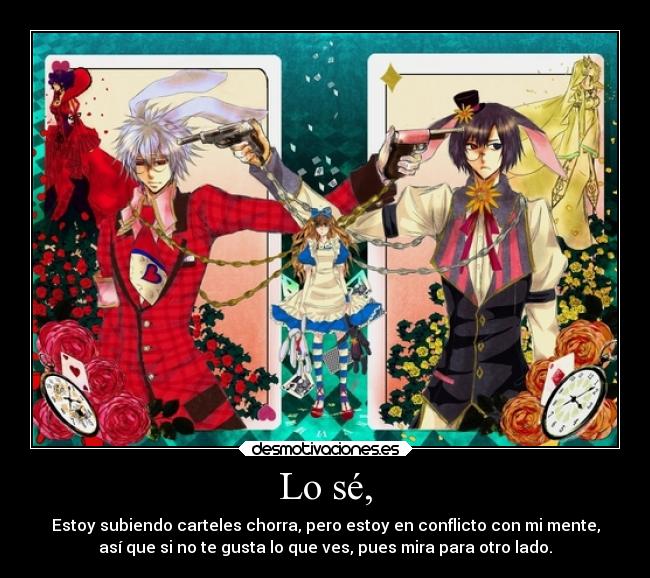 Lo sé, - Estoy subiendo carteles chorra, pero estoy en conflicto con mi mente,
así que si no te gusta lo que ves, pues mira para otro lado.