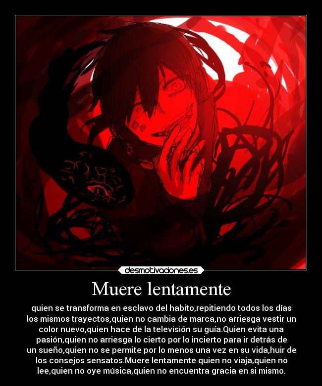 Muere lentamente - quien se transforma en esclavo del habito,repitiendo todos los días
los mismos trayectos,quien no cambia de marca,no arriesga vestir un
color nuevo,quien hace de la televisión su guía.Quien evita una
pasión,quien no arriesga lo cierto por lo incierto para ir detrás de
un sueño,quien no se permite por lo menos una vez en su vida,huir de
los consejos sensatos.Muere lentamente quien no viaja,quien no
lee,quien no oye música,quien no encuentra gracia en si mismo.