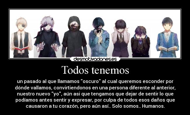 Todos tenemos - un pasado al que llamamos oscuro al cual queremos esconder por
dónde vallamos, convirtiendonos en una persona diferente al anterior,
nuestro nuevo yo, aún asi que tengamos que dejar de sentir lo que
podíamos antes sentir y expresar, por culpa de todos esos daños que
causaron a tu corazón, pero aún así.. Solo somos.. Humanos.