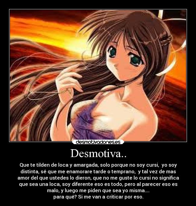 Desmotiva.. - Que te tilden de loca y amargada, solo porque no soy cursi, yo soy
distinta, sé que me enamorare tarde o temprano, y tal vez de mas
amor del que ustedes lo dieron, que no me guste lo cursi no significa
que sea una loca, soy diferente eso es todo, pero al parecer eso es
malo, y luego me piden que sea yo misma....
para qué? Si me van a criticar por eso.