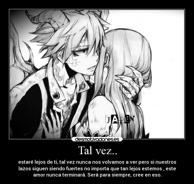 Tal vez.. - estaré lejos de ti, tal vez nunca nos volvamos a ver pero si nuestros
lazos siguen siendo fuertes no importa que tan lejos estemos , este
amor nunca terminará. Será para siempre, cree en eso.