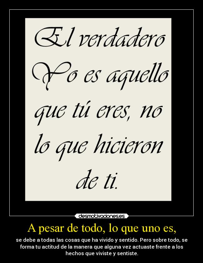 A pesar de todo, lo que uno es, - se debe a todas las cosas que ha vivido y sentido. Pero sobre todo, se
forma tu actitud de la manera que alguna vez actuaste frente a los
hechos que viviste y sentiste.