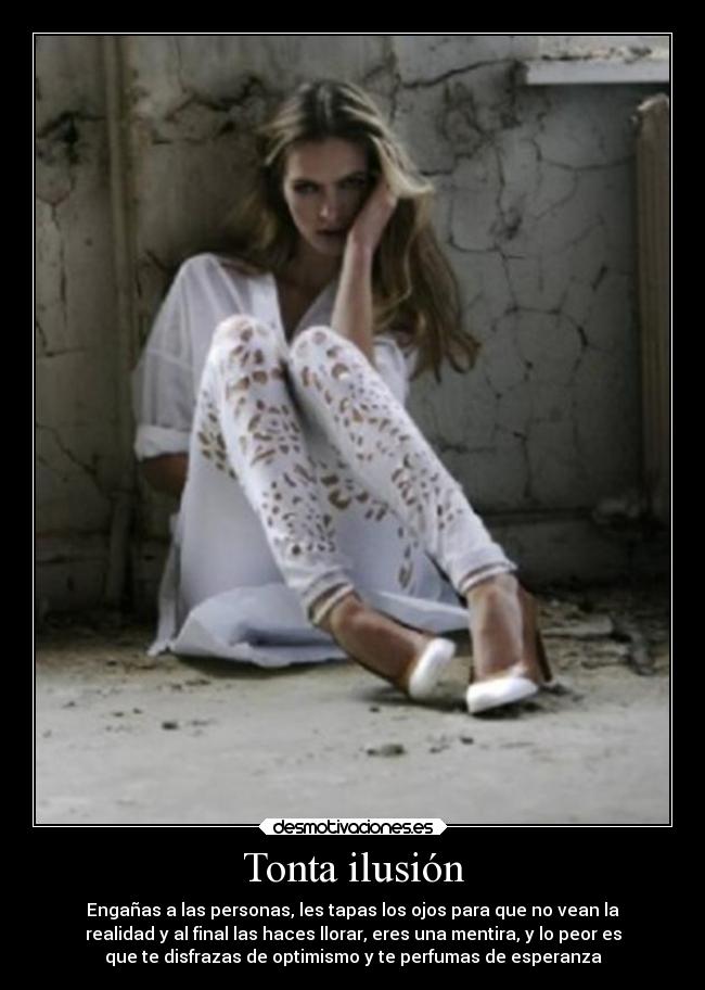 Tonta ilusión - Engañas a las personas, les tapas los ojos para que no vean la
realidad y al final las haces llorar, eres una mentira, y lo peor es
que te disfrazas de optimismo y te perfumas de esperanza