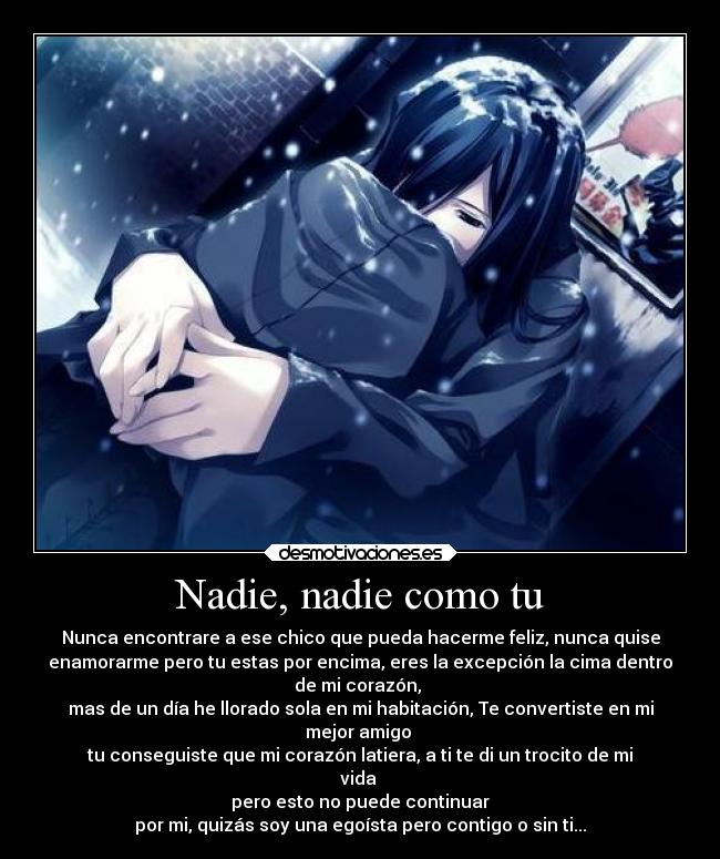 Nadie, nadie como tu - Nunca encontrare a ese chico que pueda hacerme feliz, nunca quise
enamorarme pero tu estas por encima, eres la excepción la cima dentro
de mi corazón,
mas de un día he llorado sola en mi habitación, Te convertiste en mi
mejor amigo
tu conseguiste que mi corazón latiera, a ti te di un trocito de mi
vida
pero esto no puede continuar
por mi, quizás soy una egoísta pero contigo o sin ti...