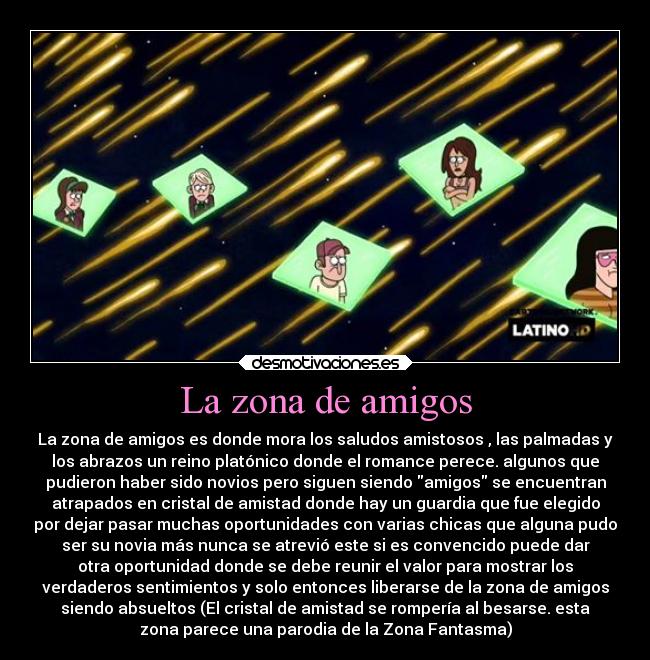 La zona de amigos - La zona de amigos es donde mora los saludos amistosos , las palmadas y
los abrazos un reino platónico donde el romance perece. algunos que
pudieron haber sido novios pero siguen siendo amigos se encuentran
atrapados en cristal de amistad donde hay un guardia que fue elegido
por dejar pasar muchas oportunidades con varias chicas que alguna pudo
ser su novia más nunca se atrevió este si es convencido puede dar
otra oportunidad donde se debe reunir el valor para mostrar los
verdaderos sentimientos y solo entonces liberarse de la zona de amigos
siendo absueltos (El cristal de amistad se rompería al besarse. esta
zona parece una parodia de la Zona Fantasma)
