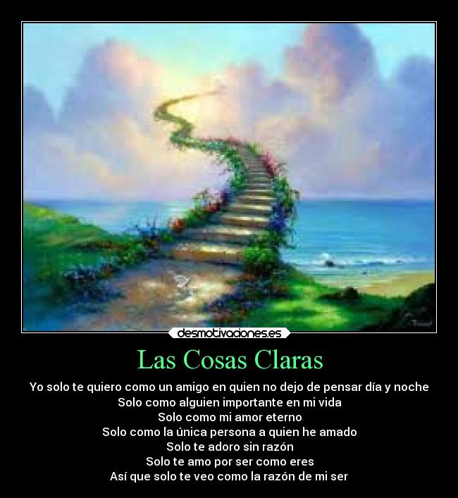 Las Cosas Claras - Yo solo te quiero como un amigo en quien no dejo de pensar día y noche
Solo como alguien importante en mi vida
Solo como mi amor eterno
Solo como la única persona a quien he amado
Solo te adoro sin razón
Solo te amo por ser como eres
Así que solo te veo como la razón de mi ser