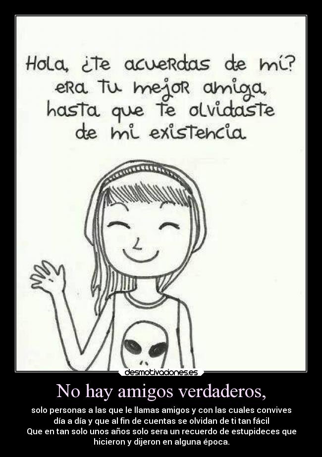 No hay amigos verdaderos, - solo personas a las que le llamas amigos y con las cuales convives
día a día y que al fin de cuentas se olvidan de ti tan fácil
Que en tan solo unos años solo sera un recuerdo de estupideces que
hicieron y dijeron en alguna época.