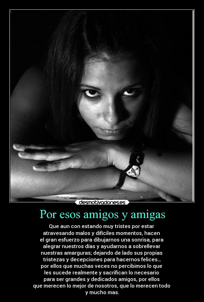 Por esos amigos y amigas - Que aun con estando muy tristes por estar
atravesando malos y difíciles momentos, hacen
el gran esfuerzo para dibujarnos una sonrisa, para
alegrar nuestros días y ayudarnos a sobrellevar
nuestras amarguras; dejando de lado sus propias
tristezas y decepciones para hacernos felices…
por ellos que muchas veces no percibimos lo que
les sucede realmente y sacrifican lo necesario
para ser grandes y dedicados amigos, por ellos
que merecen lo mejor de nosotros, que lo merecen todo
y mucho mas.