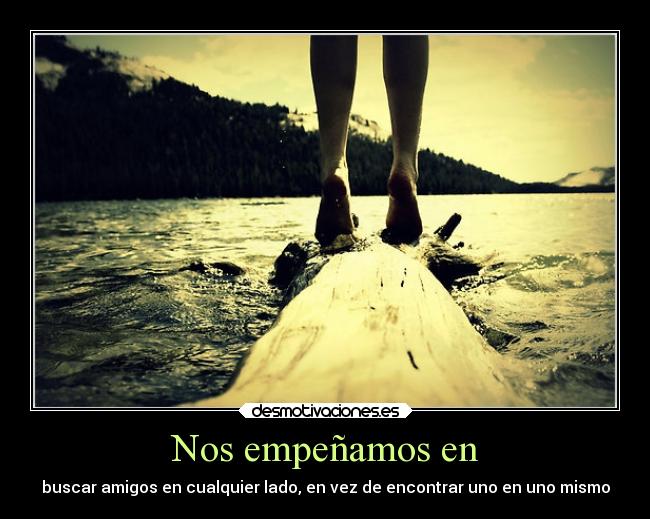 Nos empeñamos en - buscar amigos en cualquier lado, en vez de encontrar uno en uno mismo