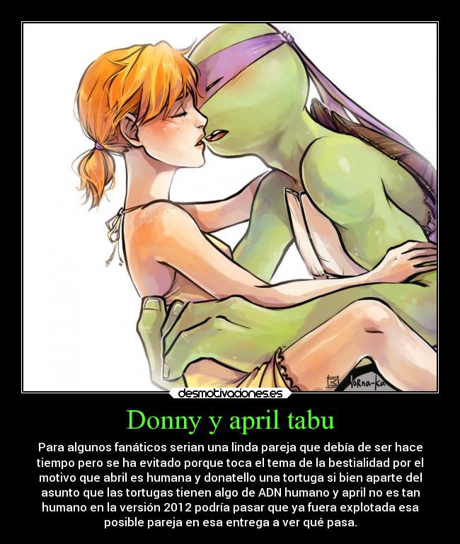 Donny y april tabu - Para algunos fanáticos serian una linda pareja que debía de ser hace
tiempo pero se ha evitado porque toca el tema de la bestialidad por el
motivo que abril es humana y donatello una tortuga si bien aparte del
asunto que las tortugas tienen algo de ADN humano y april no es tan
humano en la versión 2012 podría pasar que ya fuera explotada esa
posible pareja en esa entrega a ver qué pasa.