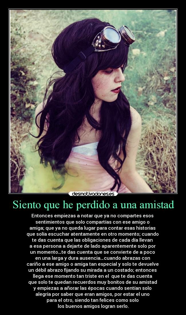 Siento que he perdido a una amistad - Entonces empiezas a notar que ya no compartes esos
sentimientos que solo compartías con ese amigo o
amiga; que ya no queda lugar para contar esas historias
que solía escuchar atentamente en otro momento; cuando
te das cuenta que las obligaciones de cada día llevan
a esa persona a dejarte de lado aparentemente solo por
un momento…te das cuenta que se convierte de a poco
en una larga y dura ausencia…cuando abrazas con
cariño a ese amigo o amiga tan especial y solo te devuelve
un débil abrazo fijando su mirada a un costado; entonces
llega ese momento tan triste en el que te das cuenta
que solo te quedan recuerdos muy bonitos de su amistad
y empiezas a añorar las épocas cuando sentían solo
alegría por saber que eran amigos, por estar el uno
para el otro, siendo tan felices como solo
los buenos amigos logran serlo.