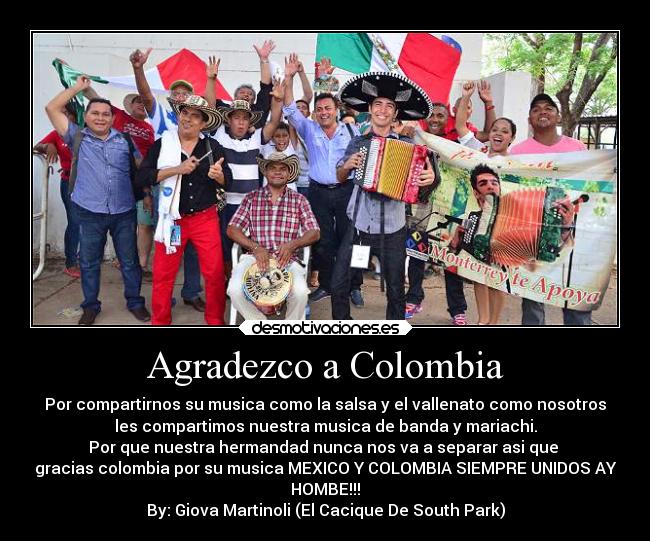 Agradezco a Colombia - Por compartirnos su musica como la salsa y el vallenato como nosotros
les compartimos nuestra musica de banda y mariachi.
Por que nuestra hermandad nunca nos va a separar asi que 
gracias colombia por su musica MEXICO Y COLOMBIA SIEMPRE UNIDOS AY
HOMBE!!!
By: Giova Martinoli (El Cacique De South Park)